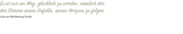 Es ist nur ein Weg, glücklich zu werden, nämlich der, der Stimme seines Gefühls, seines Herzens zu folgen. Luise von Mecklenburg-Strelitz