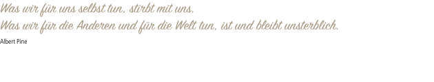 Was wir für uns selbst tun, stirbt mit uns. Was wir für die Anderen und für die Welt tun, ist und bleibt unsterblich. Albert Pine